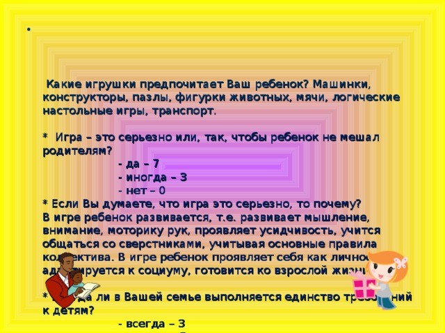 Какие игрушки предпочитает Ваш ребенок? Машинки, конструкторы, пазлы, фигурки животных, мячи, логические настольные игры, транспорт.   * Игра – это серьезно или, так, чтобы ребенок не мешал родителям?    - да – 7    - иногда – 3    - нет – 0  * Если Вы думаете, что игра это серьезно, то почему?  В игре ребенок развивается, т.е. развивает мышление, внимание, моторику рук, проявляет усидчивость, учится общаться со сверстниками, учитывая основные правила коллектива. В игре ребенок проявляет себя как личность, адаптируется к социуму, готовится ко взрослой жизни.   * Всегда ли в Вашей семье выполняется единство требований к детям?    - всегда – 3    - иногда – 7    - никогда - 0