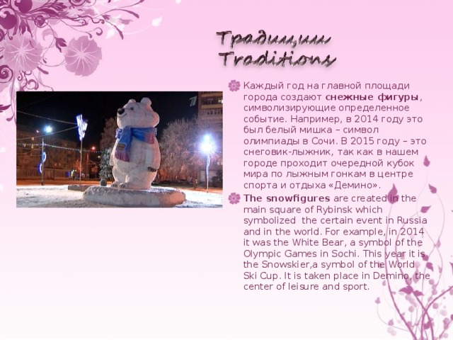 Каждый год на главной площади города создают снежные фигуры , символизирующие определенное событие. Например, в 2014 году это был белый мишка – символ олимпиады в Сочи. В 2015 году – это снеговик-лыжник, так как в нашем городе проходит очередной кубок мира по лыжным гонкам в центре спорта и отдыха «Демино». The snowfigures are created in the main square of Rybinsk which symbolized the certain event in Russia and in the world. For example, in 2014 it was the White Bear, a symbol of the Olympic Games in Sochi. This year it is the  Snowskier,a symbol of the World Ski Cup. It is taken place in Demino, the center of leisure and sport.
