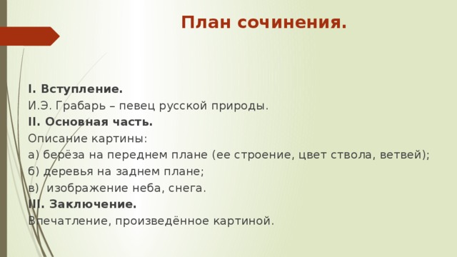 План сочинения.  I. Вступление. И.Э. Грабарь – певец русской природы. II. Основная часть. Описание картины: а) берёза на переднем плане (ее строение, цвет ствола, ветвей); б) деревья на заднем плане; в) изображение неба, снега. III. Заключение. Впечатление, произведённое картиной.