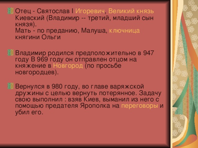 Отец - Святослав I Игоревич , Великий  князь Киевский (Владимир -- третий, младший сын князя).  Мать - по преданию, Малуша, ключница княгини Ольги  Владимир родился предположительно в 947 году В 969 году он отправлен отцом на княжение в Новгород (по просьбе новгородцев).   Вернулся в 980 году, во главе варяжской дружины с целью вернуть потерянное. Задачу свою выполнил : взяв Киев, выманил из него с помощью предателя Ярополка на переговоры и убил его.