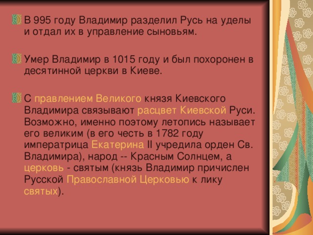 В 995 году Владимир разделил Русь на уделы и отдал их в управление сыновьям.  Умер Владимир в 1015 году и был похоронен в десятинной церкви в Киеве. С правлением  Великого князя Киевского Владимира связывают расцвет  Киевской Руси. Возможно, именно поэтому летопись называет его великим (в его честь в 1782 году императрица Екатерина II учредила орден Св. Владимира), народ -- Красным Солнцем, а церковь - святым (князь Владимир причислен Русской Православной  Церковью к лику святых ).