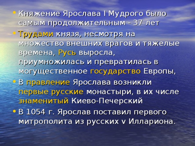 Княжение Ярослава I Мудрого было самым продолжительным - 37 лет Трудами князя, несмотря на множество внешних врагов и тяжелые времена, Русь выросла, приумножилась и превратилась в могущественное государство Европы, В правление Ярослава возникли первые  русские монастыри, в их числе знаменитый Киево-Печерский В 1054 г. Ярослав поставил первого митрополита из русских v Иллариона.