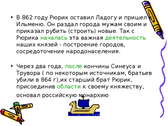 В 862 году Рюрик оставил Ладогу и пришел к Ильменю. Он раздал города мужам своим и приказал рубить (строить) новые. Так с Рюрика началась эта важная деятельность наших князей - построение городов, сосредоточение народонаселения.   Через два года, после кончины Синеуса и Трувора ( по некоторым источникам, братьев убили в 864 г),их старший брат Рюрик, присоединив области к своему княжеству, основал российскую монархию