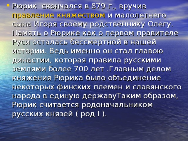 Рюрик скончался в 879 г., вручив правление  княжеством и малолетнего сына Игоря своему родственнику Олегу. Память о Рюрике как о первом правителе Руси осталась бессмертной в нашей истории. Ведь именно он стал главою династии, которая правила русскими землями более 700 лет .Главным делом княжения Рюрика было объединение некоторых финских племен и славянского народа в единую державуТаким образом, Рюрик считается родоначальником русских князей ( род I ).