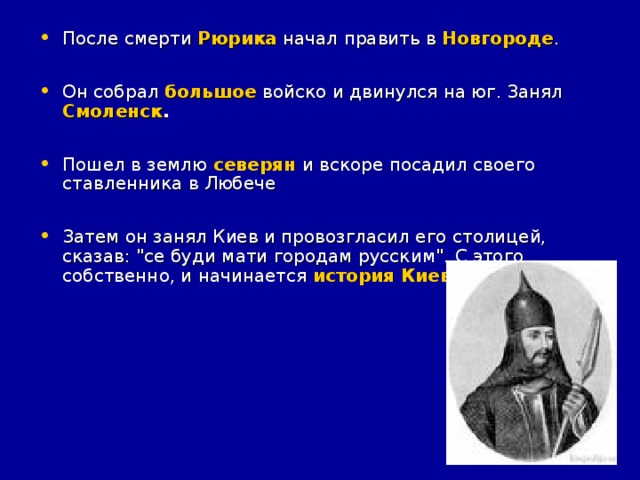 После смерти Рюрика начал править в Новгороде .  Он собрал большое войско и двинулся на юг. Занял Смоленск .  Пошел в землю  северян  и вскоре посадил своего ставленника в Любече  Затем он занял Киев и провозгласил его столицей, сказав: 