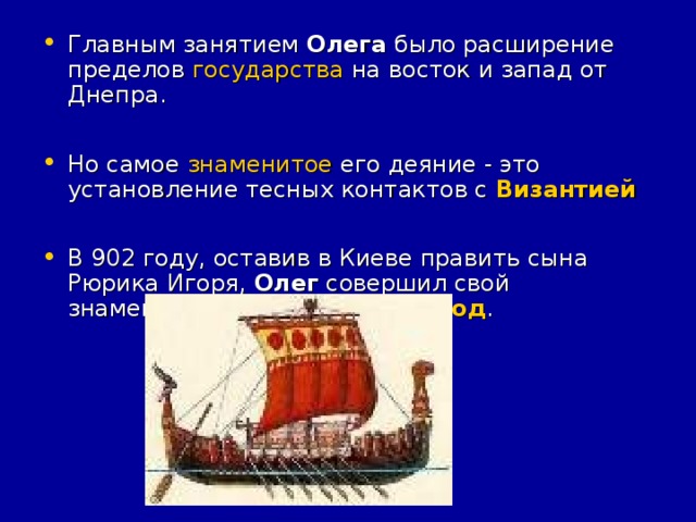 Главным занятием Олега было расширение пределов государства на восток и запад от Днепра.  Но самое знаменитое его деяние - это установление тесных контактов с Византией   В 902 году, оставив в Киеве править сына Рюрика Игоря, Олег совершил свой знаменитый византийский поход .