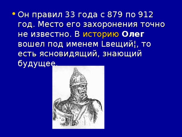 Он правил 33 года с 879 по 912 год. Место его захоронения точно не известно. В историю  Олег вошел под именем Lвещий¦, то есть ясновидящий, знающий будущее.