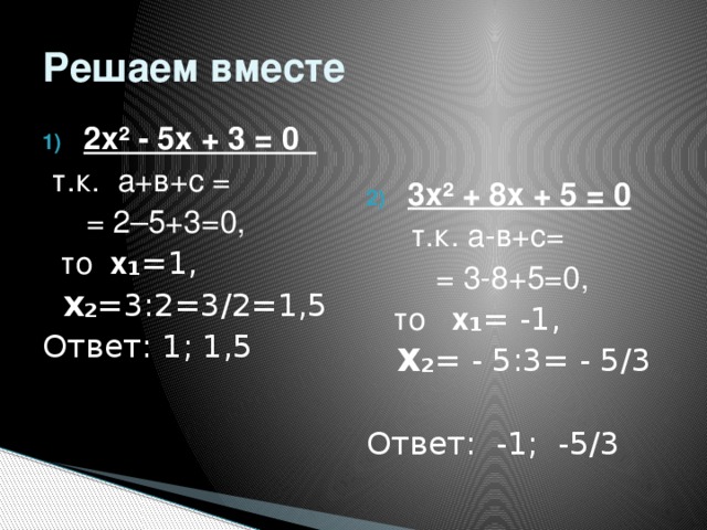 Решаем вместе 3х ² + 8х + 5 = 0 2х ² - 5х + 3 = 0  т.к. а+в+с =  т.к. а-в+с=  = 2–5+3=0,  = 3-8+5=0,  то х ₁ =1,  то х ₁ = -1,  Х ₂ =3:2=3/2=1,5  Х₂ = - 5:3= - 5/3 Ответ: 1; 1,5 Ответ: -1; -5/3