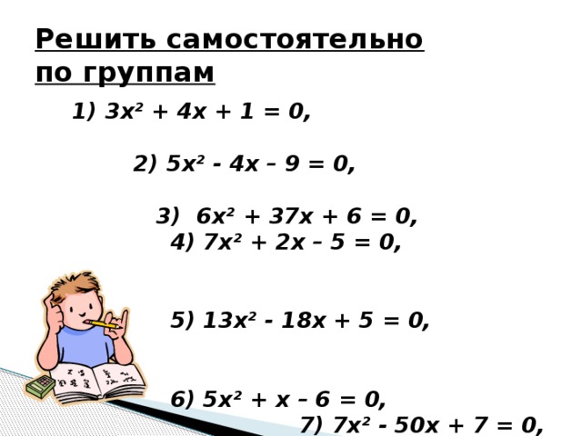 Решить самостоятельно  по группам  1) 3х² + 4х + 1 = 0, 2) 5х² - 4х – 9 = 0, 3) 6х² + 37х + 6 = 0,  4) 7х² + 2х – 5 = 0,  5) 13х² - 18х + 5 = 0,  6) 5х² + х – 6 = 0,  7) 7х² - 50х + 7 = 0,  8) 6х² - 37х + 6 = 0,  9) 7х² + 50х + 7 = 0.