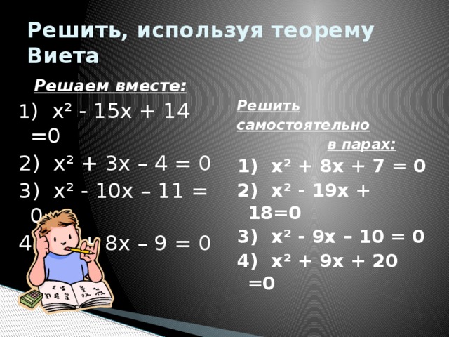 Решить, используя теорему Виета Решить  Решаем вместе: 1 ) х² - 15х + 14 =0 самостоятельно 2) х² + 3х – 4 = 0  в парах: 3) х² - 10х – 11 = 0 1) х² + 8х + 7 = 0 4) х² + 8х – 9 = 0 2) х² - 19х + 18=0  3) х² - 9х – 10 = 0 4) х² + 9х + 20 =0