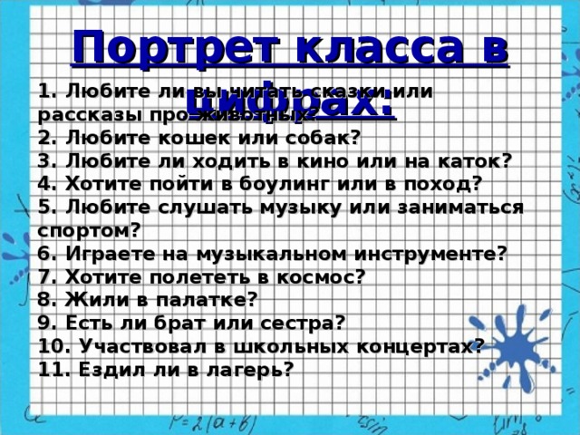 Портрет класса в цифрах: ( 1. Любите ли вы читать сказки или рассказы про животных? 2. Любите кошек или собак? 3. Любите ли ходить в кино или на каток? 4. Хотите пойти в боулинг или в поход? 5. Любите слушать музыку или заниматься спортом? 6. Играете на музыкальном инструменте? 7. Хотите полететь в космос? 8. Жили в палатке? 9. Есть ли брат или сестра? 10. Участвовал в школьных концертах? 11. Ездил ли в лагерь?