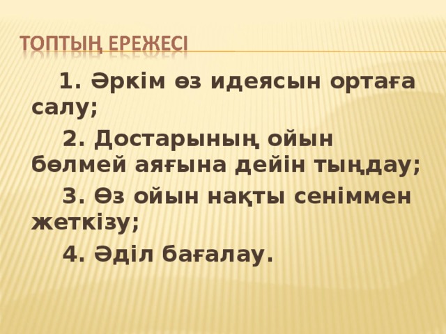 1. Әркім өз идеясын ортаға салу;  2. Достарының ойын бөлмей аяғына дейін тыңдау;  3. Өз ойын нақты сеніммен жеткізу;  4. Әділ бағалау.