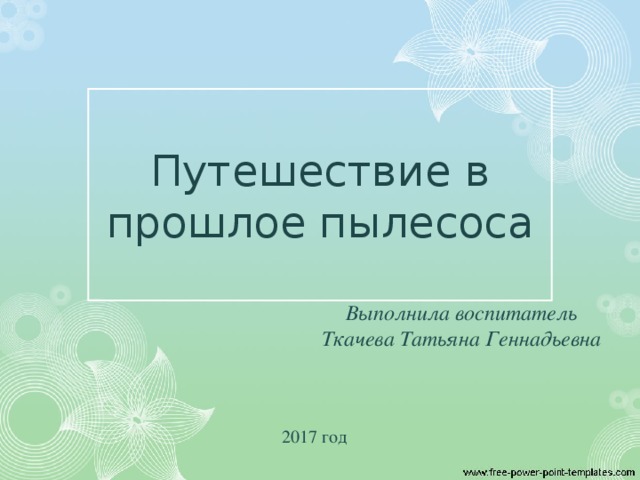 Путешествие в прошлое пылесоса Выполнила воспитатель Ткачева Татьяна Геннадьевна  2017 год