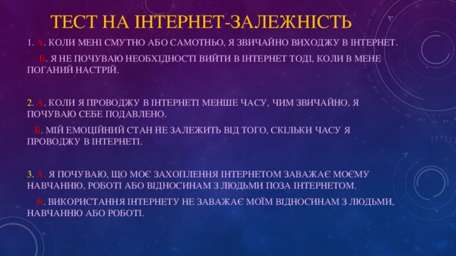 тест на інтернет-залежність 1. А . Коли мені смутно або самотньо, я звичайно виходжу в Інтернет.  Б . Я не почуваю необхідності вийти в Інтернет тоді, коли в мене поганий настрій. 2 . A . Коли я проводжу в Інтернеті менше часу, чим звичайно, я почуваю себе подавлено.  Б . Мій емоційний стан не залежить від того, скільки часу я проводжу в Інтернеті. 3.  A. Я почуваю, що моє захоплення Інтернетом заважає моєму навчанню, роботі або відносинам з людьми поза Інтернетом.  Б . Використання Інтернету не заважає моїм відносинам з людьми, навчанню або роботі.