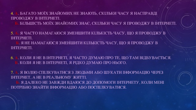 4 . А . Багато моїх знайомих не знають, скільки часу я насправді проводжу в Інтернеті.   Б. Більшість моїх знайомих знає, скільки часу я проводжу в Інтернеті.   5 . A. Я часто намагаюся зменшити кількість часу, що я проводжу в Інтернеті.   Б . Я не намагаюся зменшити кількість часу, що я проводжу в Інтернеті.   6 . A . Коли я не в Інтернеті, я часто думаю про те, що там відбувається.   Б . Коли я не в Інтернеті, я рідко думаю про нього.   7 . A . Я волію спілкуватися з людьми або шукати інформацію через Інтернет, а не в реальному житті.   Б. Я далеко не завжди вдаюся до допомоги Інтернету, коли мені потрібно знайти інформацію або поспілкуватися.