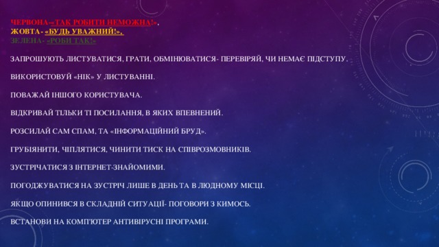 червона- «Так робити неможна !» ,  жовта- «Будь уважний!»,  зелена- «Роби так!»   Запрошують листуватися, грати, обмінюватися- перевіряй, чи немає підступу.   Використовуй «НІК» у листуванні.   Поважай іншого користувача.   Відкривай тільки ті посилання, в яких впевнений.   Розсилай сам спам, та «інформаційний бруд».   Грубіянити, чіплятися, чинити тиск на співрозмовників.   Зустрічатися з інтернет-знайомими.   Погоджуватися на зустріч лише в день та в людному місці.   Якщо опинився в складній ситуації- поговори з кимось.   Встанови на комп'ютер антивірусні програми.