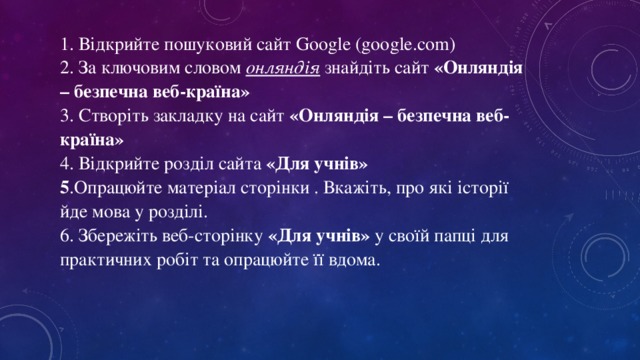 1. Відкрийте пошуковий сайт Google (google.com) 2. За ключовим словом онляндія знайдіть сайт «Онляндія – безпечна веб-країна» 3. Створіть закладку на сайт «Онляндія – безпечна веб-країна» 4. Відкрийте розділ сайта «Для учнів» 5 .Опрацюйте матеріал сторінки . Вкажіть, про які історії йде мова у розділі. 6. Збережіть веб-сторінку «Для учнів» у своїй папці для практичних робіт та опрацюйте її вдома.