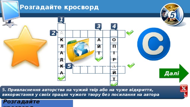 Розгадайте кросворд 1 4 3 З А К Л А Д К А К О П І Р А Й Т 2 С А Й Т А В Т О Р С Ь К Е П Л А Г І А Т 5 Далі 5. Привласнення авторства на чужий твір або на чуже відкриття, використання у своїх працях чужого твору без посилання на автора 1. Гіперпосилання для швидкого доступу  до веб-сторінок сайта зі списку обраних сайтів 3. Група веб-сторінок, що пов'язані гіперпосиланнями, мають спільну тематику або призначення та належать певному власнику 2. Право авторів розповсюджувати створені ними матеріали, підписувати їх своїм іменем, отримувати за них винагороду тощо 4. Міжнародний знак охорони авторського права Розгадайте кросворд