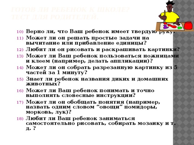 Готов ли ребенок к школе?  Тест для родителей. Верно ли, что Ваш ребенок имеет твердую руку? Может ли он решать простые задачи на вычитание или прибавление единицы? Любит ли он рисовать и раскрашивать картинки? Может ли Ваш ребенок пользоваться ножницами и клеем (например, делать аппликации)? Может ли он собрать разрезанную картинку из 5 частей за 1 минуту? Знает ли ребенок названия диких и домашних животных? Может ли Ваш ребенок понимать и точно выполнять словесные инструкции? Может ли он обобщать понятия (например, назвать одним словом “овощи” помидоры, морковь, лук)? Любит ли Ваш ребенок заниматься самостоятельно рисовать, собирать мозаику и т. д. ?