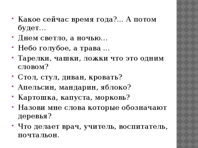 Какое сейчас время года?... А потом будет… Днем светло, а ночью… Небо голубое, а трава ... Тарелки, чашки, ложки что это одним словом? Стол, стул, диван, кровать? Апельсин, мандарин, яблоко? Картошка, капуста, морковь? Назови мне слова которые обозначают деревья? Что делает врач, учитель, воспитатель, почтальон.