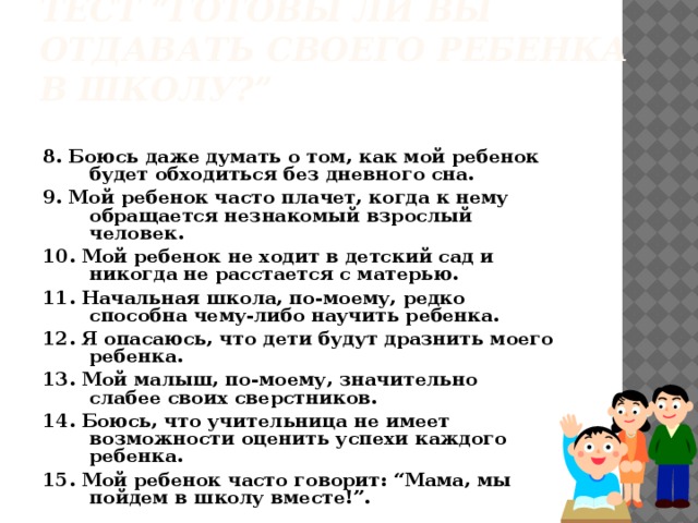 Тест “Готовы ли вы отдавать своего ребенка в школу?” 8. Боюсь даже думать о том, как мой ребенок будет обходиться без дневного сна. 9. Мой ребенок часто плачет, когда к нему обращается незнакомый взрослый человек. 10. Мой ребенок не ходит в детский сад и никогда не расстается с матерью. 11. Начальная школа, по-моему, редко способна чему-либо научить ребенка. 12. Я опасаюсь, что дети будут дразнить моего ребенка. 13. Мой малыш, по-моему, значительно слабее своих сверстников. 14. Боюсь, что учительница не имеет возможности оценить успехи каждого ребенка. 15. Мой ребенок часто говорит: “Мама, мы пойдем в школу вместе!”.