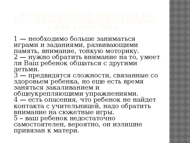 А теперь обратим внимание на то, в каких столбцах получено  2 или 3 крестика. 1 — необходимо больше заниматься играми и заданиями, развивающими память, внимание, тонкую моторику. 2 — нужно обратить внимание на то, умеет ли Ваш ребенок общаться с другими детьми. 3 — предвидятся сложности, связанные со здоровьем ребенка, но еще есть время заняться закаливанием и общеукрепляющими упражнениями. 4 — есть опасения, что ребенок не найдет контакта с учительницей, надо обратить внимание на сюжетные игры. 5 – ваш ребенок недостаточно самостоятелен, вероятно, он излишне привязан к матери.