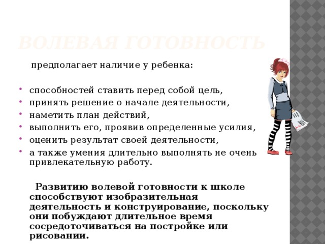 Волевая готовность  предполагает наличие у ребенка: способностей ставить перед собой цель, принять решение о начале деятельности, наметить план действий, выполнить его, проявив определенные усилия, оценить результат своей деятельности, а также умения длительно выполнять не очень привлекательную работу.  Развитию волевой готовности к школе способствуют изобразительная деятельность и конструирование, поскольку они побуждают длительное время сосредоточиваться на постройке или рисовании.