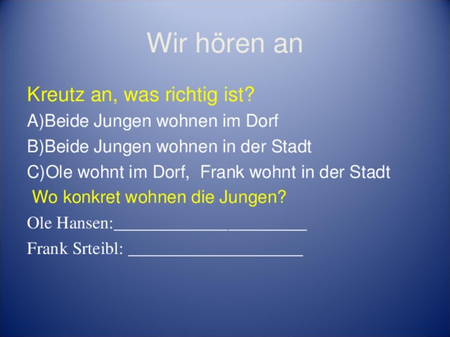 Wir hören an Kreutz an, was richtig ist? Beide Jungen wohnen im Dorf Beide Jungen wohnen in der Stadt Ole wohnt im Dorf, Frank wohnt in der Stadt  Wo konkret wohnen die Jungen? Ole Hansen:______________________ Frank Srteibl: ____________________