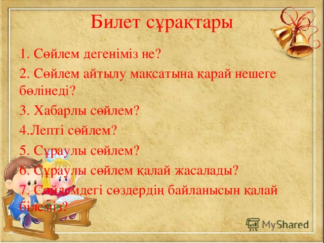 Билет сұрақтары 1. Сөйлем дегеніміз не? 2. Сөйлем айтылу мақсатына қарай нешеге бөлінеді? 3. Хабарлы сөйлем? 4.Лепті сөйлем? 5. Сұраулы сөйлем? 6. Сұраулы сөйлем қалай жасалады? 7. Сөйлемдегі сөздердің байланысын қалай білеміз?