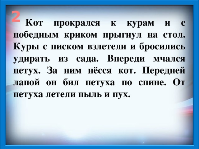 2 Кот прокрался к курам и с победным криком прыгнул на стол. Куры с писком взлетели и бросились удирать из сада. Впереди мчался петух. За ним нёсся кот. Передней лапой он бил петуха по спине. От петуха летели пыль и пух.