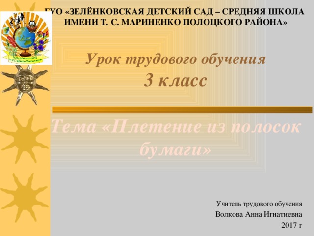 ГУО «Зелёнковская Детский Сад – Средняя Школа имени Т. С. Мариненко Полоцкого района» Урок трудового обучения  3 класс   Тема «Плетение из полосок бумаги» Учитель трудового обучения  Волкова Анна Игнатиевна 2017 г