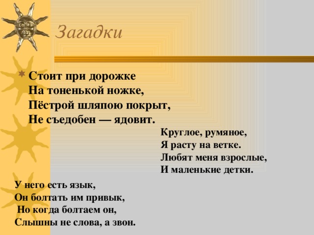 Загадки Стоит при дорожке   На тоненькой ножке,   Пёстрой шляпою покрыт,   Не съедобен — ядовит. Круглое, румяное,   Я расту на ветке.   Любят меня взрослые,   И маленькие детки. У него есть язык, Он болтать им привык,   Но когда болтаем он,  Слышны не слова, а звон.