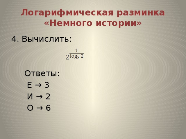 Логарифмическая разминка «Немного истории» 4. Вычислить:  Ответы:  Е → 3  И → 2  О → 6
