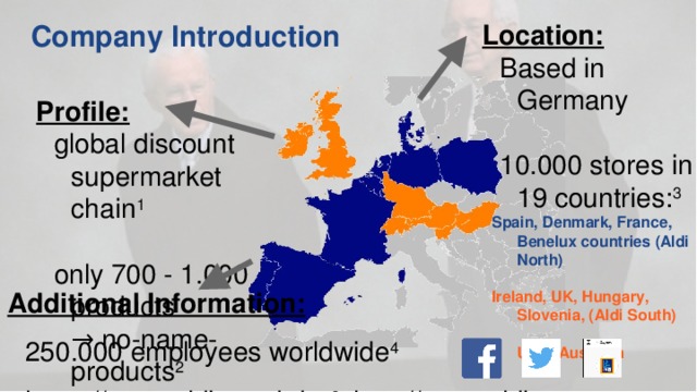 Location: Based in Germany   10.000 stores in 19 countries: 3  Spain, Denmark, France, Benelux countries (Aldi North)   Ireland, UK, Hungary, Slovenia, (Aldi South)    US & Australia Company Introduction Profile: global discount supermarket chain 1   only 700 - 1.000 products  → no-name-products 2 Additional Information: 250.000 employees worldwide 4 https://www.aldi-sued.de & http://www.aldi-nord.de  normal supermarket: 35.000 products