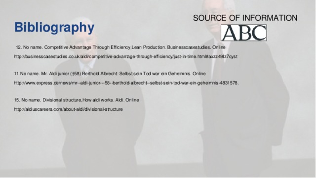 SOURCE OF INFORMATION Bibliography     12. No name. Competitive Advantage Through Efficiency,Lean Production. Businesscasestudies. Online http://businesscasestudies.co.uk/aldi/competitive-advantage-through-efficiency/just-in-time.html#axzz49Iz7cyst  11 No name. Mr. Aldi junior (†58) Berthold Albrecht: Selbst sein Tod war ein Geheimnis. Online http://www.express.de/news/mr--aldi-junior---58--berthold-albrecht--selbst-sein-tod-war-ein-geheimnis-4831578.  15. No name. Divisional structure,How aldi works. Aldi. Online http://aldiuscareers.com/about-aldi/divisional-structure