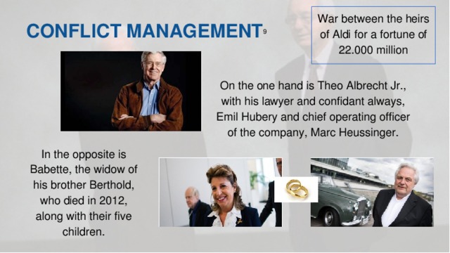 War between the heirs of Aldi for a fortune of 22.000 million CONFLICT MANAGEMENT 9  On the one hand is Theo Albrecht Jr., with his lawyer and confidant always, Emil Hubery and chief operating officer of the company, Marc Heussinger. In the opposite is Babette, the widow of his brother Berthold, who died in 2012, along with their five children.