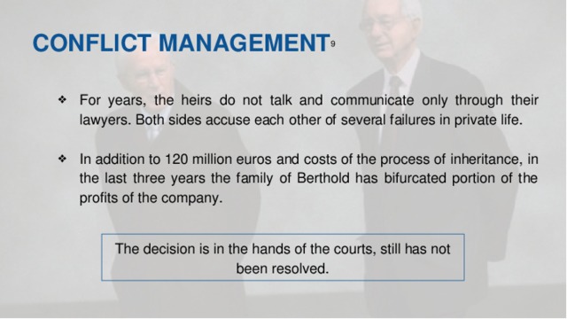 CONFLICT MANAGEMENT 9  For years, the heirs do not talk and communicate only through their lawyers. Both sides accuse each other of several failures in private life. In addition to 120 million euros and costs of the process of inheritance, in the last three years the family of Berthold has bifurcated portion of the profits of the company. The decision is in the hands of the courts, still has not been resolved.