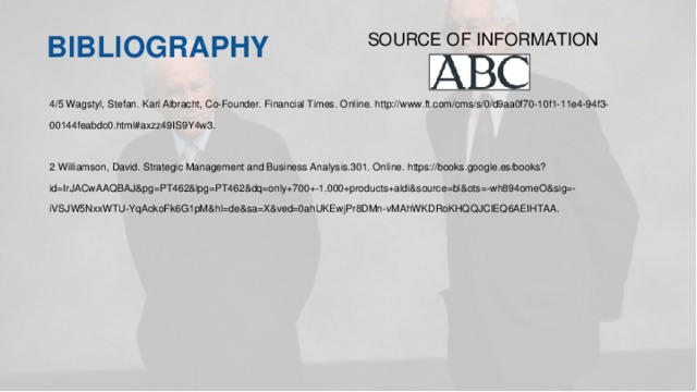 BIBLIOGRAPHY SOURCE OF INFORMATION 4/5 Wagstyl, Stefan. Karl Albracht, Co-Founder. Financial Times. Online. http://www.ft.com/cms/s/0/d9aa0f70-10f1-11e4-94f3-00144feabdc0.html#axzz49IS9Y4w3. 2 Williamson, David. Strategic Management and Business Analysis.301. Online. https://books.google.es/books?id=IrJACwAAQBAJ&pg=PT462&lpg=PT462&dq=only+700+-1.000+products+aldi&source=bl&ots=-wh894omeO&sig=-iVSJW5NxxWTU-YqAckoFk6G1pM&hl=de&sa=X&ved=0ahUKEwjPr8DMn-vMAhWKDRoKHQQJCIEQ6AEIHTAA.