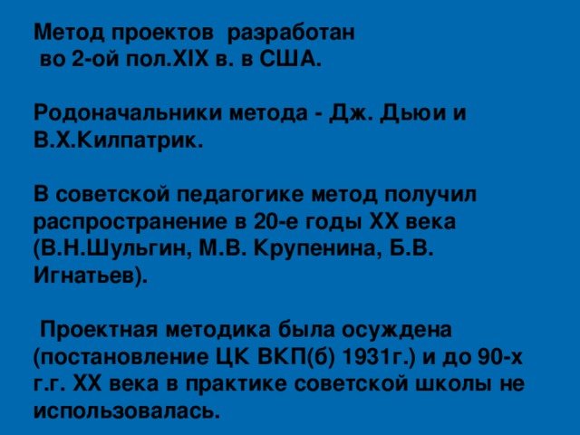 Метод проектов разработан  во 2-ой пол.XIX в. в США.  Родоначальники метода - Дж. Дьюи и В.Х.Килпатрик.  В советской педагогике метод получил распространение в 20-е годы XX века (В.Н.Шульгин, М.В. Крупенина, Б.В. Игнатьев).   Проектная методика была осуждена (постановление ЦК ВКП(б) 1931г.) и до 90-х г.г. XX века в практике советской школы не использовалась.