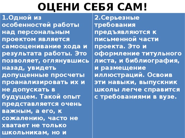 ОЦЕНИ СЕБЯ САМ! 1.Одной из особенностей работы над персональным проектом является самооценивание хода и результата работы. Это позволяет, оглянувшись назад, увидеть допущенные просчеты проанализировать их и не допускать в будущем. Такой опыт представляется очень важным, а его, к сожалению, часто не хватает не только школьникам, но и вполне взрослым людям.   2.Серьезные требования предъявляются к письменной части проекта. Это и оформление титульного листа, и библиография, и размещение иллюстраций. Освоив эти навыки, выпускник школы легче справится с требованиями в вузе.