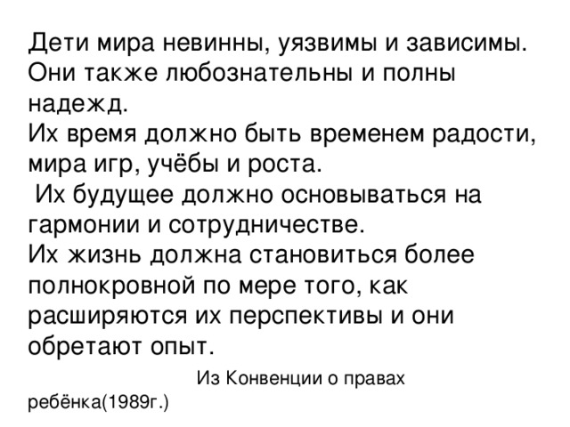 Дети мира невинны, уязвимы и зависимы. Они также любознательны и полны надежд. Их время должно быть временем радости, мира игр, учёбы и роста.  Их будущее должно основываться на гармонии и сотрудничестве. Их жизнь должна становиться более полнокровной по мере того, как расширяются их перспективы и они обретают опыт.  Из Конвенции о правах ребёнка(1989г.)