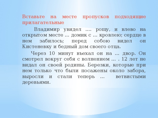 Вставьте на месте пропусков подходящие прилагательные  Владимир увидел …. рощу, и влево на открытом месте … домик с … кровлею; сердце в нем забилось; перед собою видел он Кистеневку и бедный дом своего отца.  Через 10 минут въехал он на … двор. Он смотрел вокруг себя с волнением … . 12 лет не видал он своей родины. Березки, которые при нем только что были посажены около забора, выросли и стали теперь … ветвистыми деревьями.