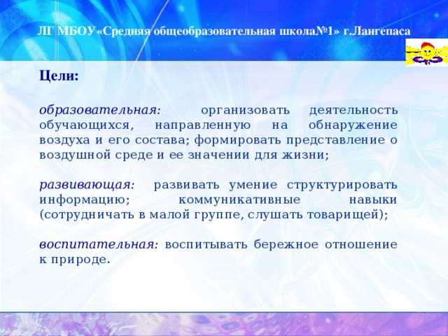 ЛГ МБОУ«Средняя общеобразовательная школа№1» г.Лангепаса Цели:  образовательная:  организовать деятельность обучающихся, направленную на обнаружение воздуха и его состава; формировать представление о воздушной среде и ее значении для жизни;  развивающая: развивать умение структурировать информацию; коммуникативные навыки (сотрудничать в малой группе, слушать товарищей);  воспитательная:  воспитывать бережное отношение к природе.