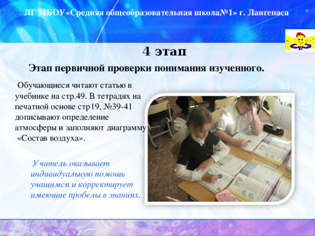 ЛГ МБОУ«Средняя общеобразовательная школа№1» г. Лангепаса   4 этап   Этап первичной проверки понимания изученного.     Обучающиеся читают статью в учебнике на стр.49. В тетрадях на печатной основе стр19, №39-41 дописывают определение атмосферы и заполняют диаграмму «Состав воздуха».    Учитель оказывает  индивидуальную помощь учащимся и корректирует имеющие пробелы в знаниях.    Учитель оказывает  индивидуальную помощь учащимся и корректирует имеющие пробелы в знаниях.