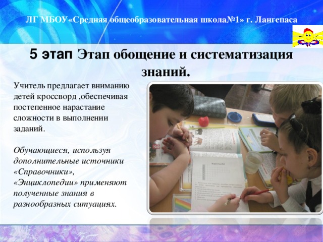 ЛГ МБОУ«Средняя общеобразовательная школа№1» г. Лангепаса 5 этап Этап обощение и систематизация знаний.  Учитель предлагает вниманию детей кроссворд ,обеспечивая постепенное нарастание сложности в выполнении заданий.  Обучающиеся, используя дополнительные источники «Справочники», «Энциклопедии» применяют полученные знания в разнообразных ситуациях.