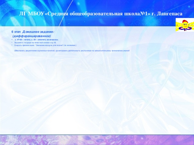 ЛГ МБОУ«Средняя общеобразовательная школа№1» г. Лангепаса 6 этап Домашнее задание:  (дифференцированное)  с. 47-50 – читать; с. 50 – ответить на вопросы. Задания в тетради на печатной основе стр.18. C оздать презентацию “Значение воздуха для жизни ” (по желанию.)   Обеспечить закрепление изученных понятий, организовать деятельность школьников по самостоятельному применению знаний