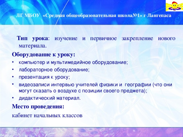 ЛГ МБОУ «Средняя общеобразовательная школа№1» г Лангепаса  Тип урока : изучение и первичное закрепление нового материала. Оборудование к уроку: компьютер и мультимедийное оборудование; лабораторное оборудование; презентация к уроку; видеозаписи интервью учителей физики и географии (что они могут сказать о воздухе с позиции своего предмета); дидактический материал. Место проведения: кабинет начальных классов