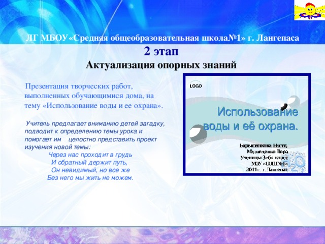 ЛГ МБОУ«Средняя общеобразовательная школа№1» г. Лангепаса      2 этап Актуализация опорных знаний  Презентация творческих работ, выполненных обучающимися дома, на тему «Использование воды и ее охрана».    Учитель предлагает вниманию детей загадку, подводит к определению темы урока и помогает им целостно представить проект изучения новой темы: Через нас проходит в грудь И обратный держит путь, Он невидимый, но все же Без него мы жить не можем.