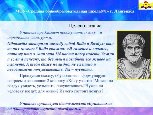 МОУ«Средняя общеобразовательная школа№1» г. Лангепаса Целеполагание   Учитель предлагает прослушать сказку и определить  цель урока.  Однажды заспорили между собой Вода и Воздух: кто из них важнее? Вода сказала: «Я важнее и главнее, потому что я занимаю 3/4 части поверхности Земли и если я исчезну, то без меня погибнет все живое на планете. А тебя даже не видно, не слышно и невозможно почувствовать. Ты – пустота.   Прослушав сказку, обучающиеся формулируют вопросы и заполняют 2 колонку «Хочу узнать»: Можно ли воздух увидеть, услышать, почувствовать? Нужен ли человеку воздух для жизни? Из чего состоит воздух?   Учитель организует деятельность обучающихся по планированию изучения новой темы.