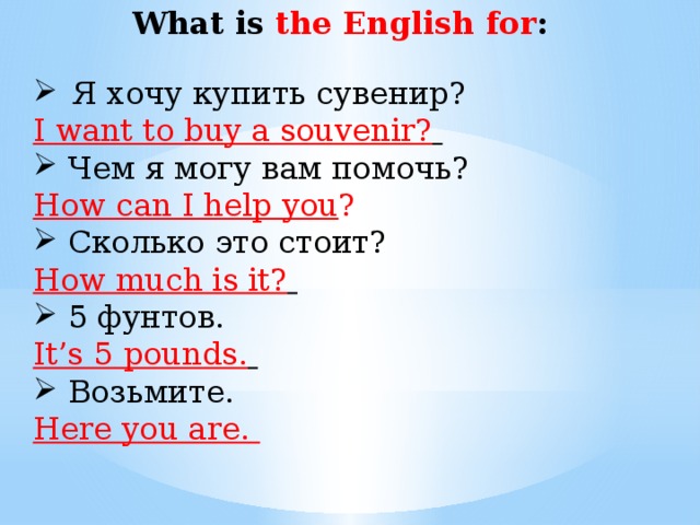   What is the English for : Я хочу купить сувенир? I want to buy a souvenir?  Чем я могу вам помочь? How can I help you ? Сколько это стоит? How much is it?  5 фунтов. It’s 5 pounds.  Возьмите. Here you are.
